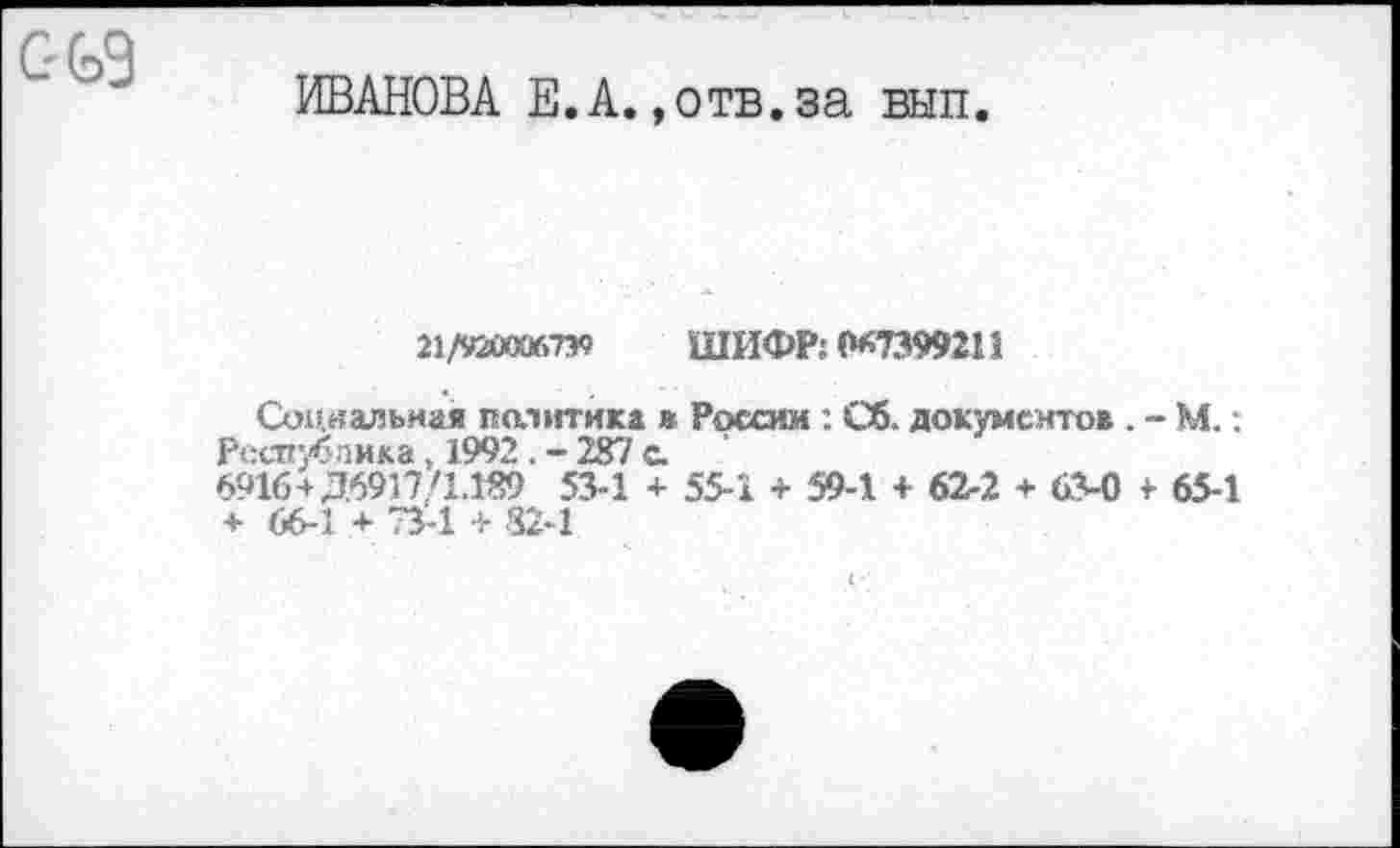 ﻿ИВАНОВА Е.А.,отв.за вып.
21/9200)6739 ШИФР; 0*7399211
Социальная политика в России : Сб. документов . - М.: Республика. 1992 . - 287 с.
6916+Д6917/1.189 53-1 + 55-1 + 59-1 + 62-2 + 63-0 + 65-1 + 66-1 + 73-1 + 82-1